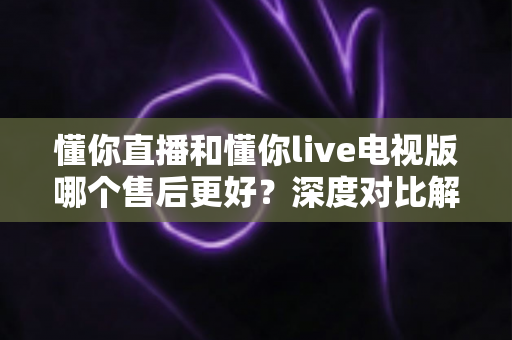 懂你直播和懂你live电视版哪个售后更好？深度对比解析与实用选购指南