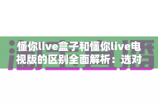 懂你live盒子和懂你live电视版的区别全面解析：选对版本让客厅观影体验翻倍
