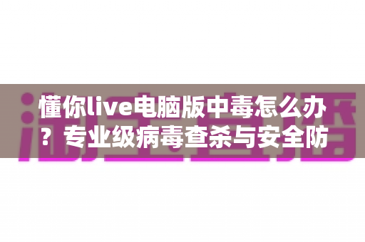 懂你live电脑版中毒怎么办?专业级病毒查杀与安全防护完整指南 懂你live电脑版中毒怎么办?专业级病毒查杀与安全防护完整指南