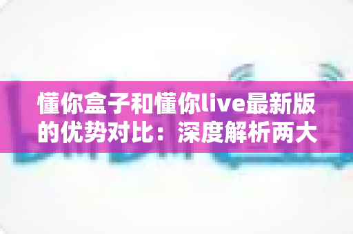 懂你盒子和懂你live最新版的优势对比:深度解析两大应用的差异,帮你选出更适合的那一款 懂你盒子和懂你live最新版的优势对比:深度解析两大应用的差异,帮你选出更适合的那一款