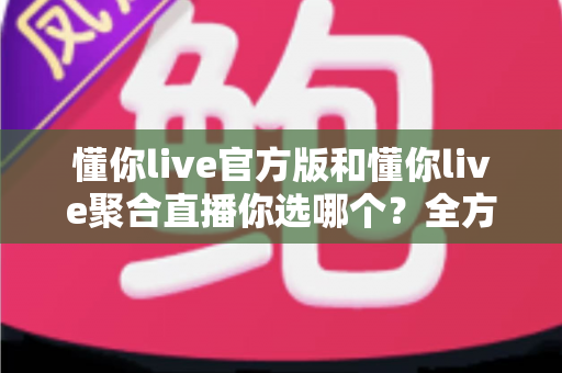 懂你live官方版和懂你live聚合直播你选哪个？全方位深度对比帮你找到最适合的直播方案