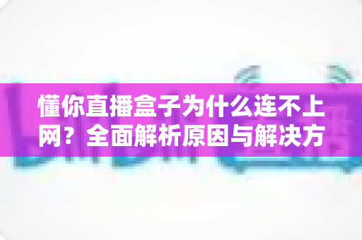 懂你直播盒子为什么连不上网?全面解析原因与解决方法指南 懂你直播盒子为什么连不上网?全面解析原因与解决方法指南