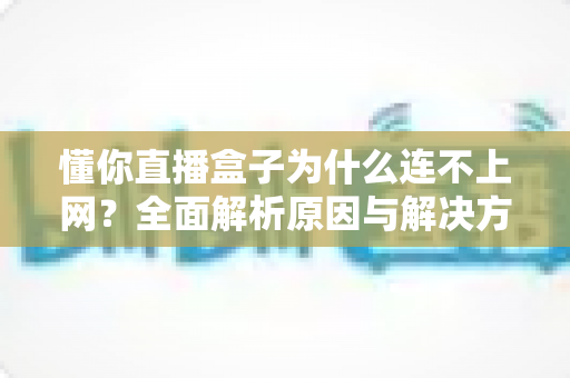 懂你直播盒子为什么连不上网?全面解析原因与解决方法指南 懂你直播盒子为什么连不上网?全面解析原因与解决方法指南