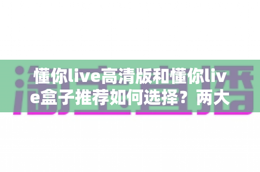 懂你live高清版和懂你live盒子推荐如何选择?两大版本全方位对比与选购攻略 懂你live高清版和懂你live盒子推荐如何选择?两大版本全方位对比与选购攻略