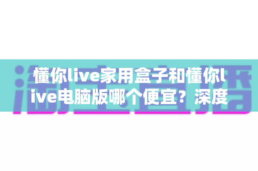 懂你live家用盒子和懂你live电脑版哪个便宜?深度价格对比与选购全攻略 懂你live家用盒子和懂你live电脑版哪个便宜?深度价格对比与选购全攻略