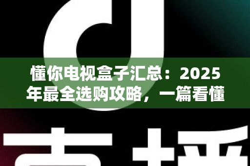 懂你电视盒子汇总:2025年最全选购攻略,一篇看懂如何挑选真正懂你的家庭观影神器 懂你电视盒子汇总:2025年最全选购攻略,一篇看懂如何挑选真正懂你的家庭观影神器