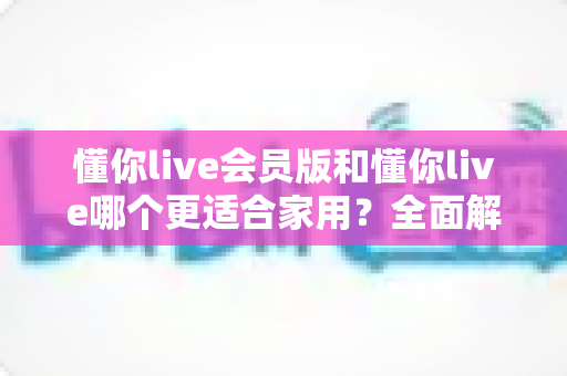 懂你live会员版和懂你live哪个更适合家用?全面解析助你轻松抉择 懂你live会员版和懂你live哪个更适合家用?全面解析助你轻松抉择