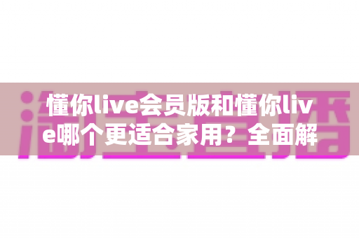 懂你live会员版和懂你live哪个更适合家用?全面解析助你轻松抉择 懂你live会员版和懂你live哪个更适合家用?全面解析助你轻松抉择