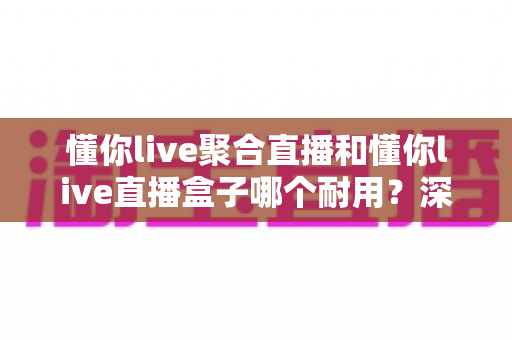懂你live聚合直播和懂你live直播盒子哪个耐用?深度对比解析助你做出明智选择 懂你live聚合直播和懂你live直播盒子哪个耐用?深度对比解析助你做出明智选择