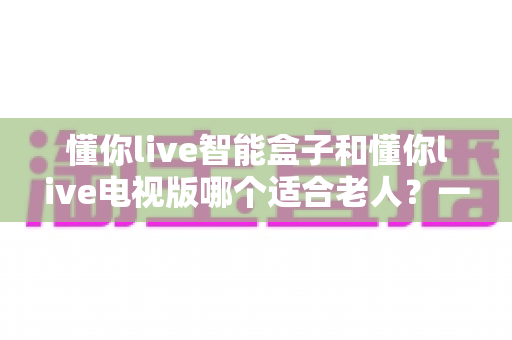 懂你live智能盒子和懂你live电视版哪个适合老人？一文看懂老人观看直播的最佳选择方案
