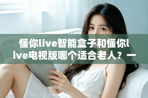 懂你live智能盒子和懂你live电视版哪个适合老人？一文看懂老人观看直播的最佳选择方案