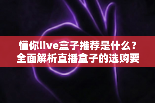 懂你live盒子推荐是什么?全面解析直播盒子的选购要点与实用指南 懂你live盒子推荐是什么?全面解析直播盒子的选购要点与实用指南