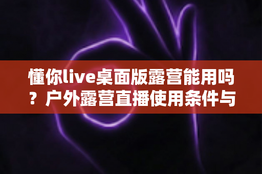 懂你live桌面版露营能用吗?户外露营直播使用条件与实用指南全解析 懂你live桌面版露营能用吗?户外露营直播使用条件与实用指南全解析
