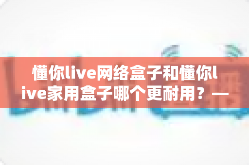 懂你live网络盒子和懂你live家用盒子哪个更耐用?——2024最新深度对比分析与选购避坑指南 懂你live网络盒子和懂你live家用盒子哪个更耐用?——2024最新深度对比分析与选购避坑指南