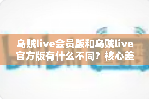 乌贼live会员版和乌贼live官方版有什么不同？核心差异全解析与理性选择指南