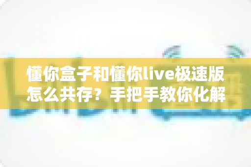 懂你盒子和懂你live极速版怎么共存？手把手教你化解安装冲突与双开难题的完整攻略