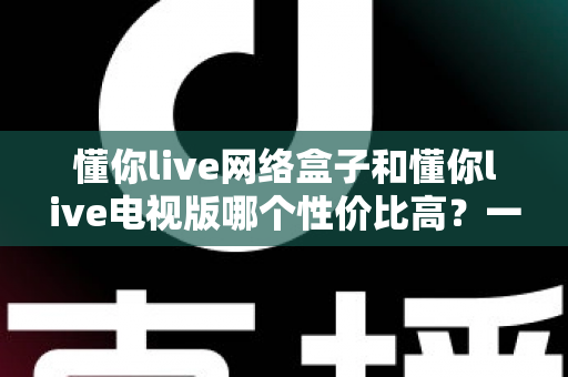 懂你live网络盒子和懂你live电视版哪个性价比高?一文看懂两种方案的真实差距 懂你live网络盒子和懂你live电视版哪个性价比高?一文看懂两种方案的真实差距