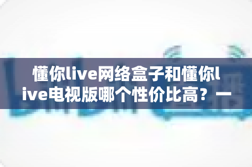 懂你live网络盒子和懂你live电视版哪个性价比高?一文看懂两种方案的真实差距 懂你live网络盒子和懂你live电视版哪个性价比高?一文看懂两种方案的真实差距