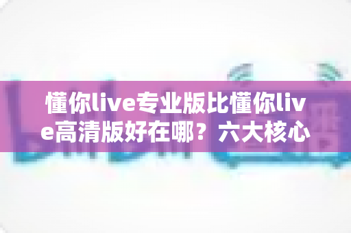 懂你live专业版比懂你live高清版好在哪？六大核心差异全面解析，帮你选对直播版本