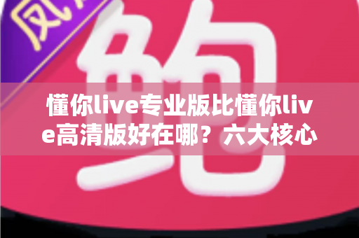懂你live专业版比懂你live高清版好在哪？六大核心差异全面解析，帮你选对直播版本