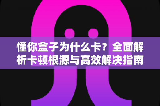 懂你盒子为什么卡？全面解析卡顿根源与高效解决指南
