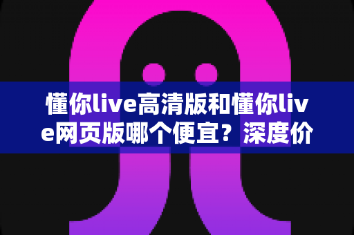 懂你live高清版和懂你live网页版哪个便宜?深度价格对比与省钱选购指南 懂你live高清版和懂你live网页版哪个便宜?深度价格对比与省钱选购指南