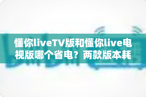 懂你liveTV版和懂你live电视版哪个省电?两款版本耗电差异全面解析与实用省电指南 懂你liveTV版和懂你live电视版哪个省电?两款版本耗电差异全面解析与实用省电指南