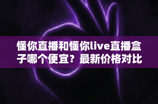 懂你直播和懂你live直播盒子哪个便宜?最新价格对比与高性价比选购全攻略 懂你直播和懂你live直播盒子哪个便宜?最新价格对比与高性价比选购全攻略