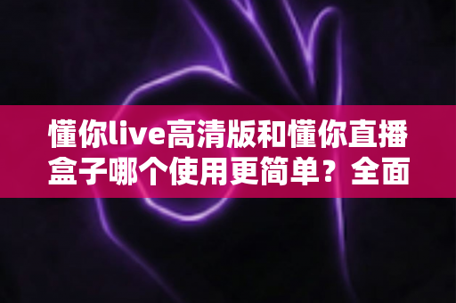 懂你live高清版和懂你直播盒子哪个使用更简单?全面对比帮你选对工具 懂你live高清版和懂你直播盒子哪个使用更简单?全面对比帮你选对工具