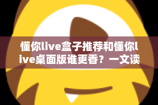 懂你live盒子推荐和懂你live桌面版谁更香？一文读懂两大版本差异与选购指南
