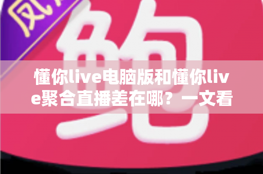 懂你live电脑版和懂你live聚合直播差在哪？一文看懂两大版本的核心区别与选择指南