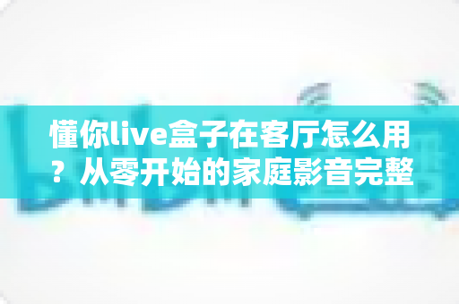 懂你live盒子在客厅怎么用?从零开始的家庭影音完整使用攻略 懂你live盒子在客厅怎么用?从零开始的家庭影音完整使用攻略