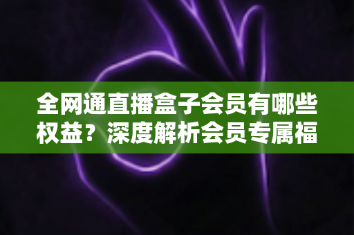 全网通直播盒子会员有哪些权益?深度解析会员专属福利,帮你判断值不值得开通 全网通直播盒子会员有哪些权益?深度解析会员专属福利,帮你判断值不值得开通