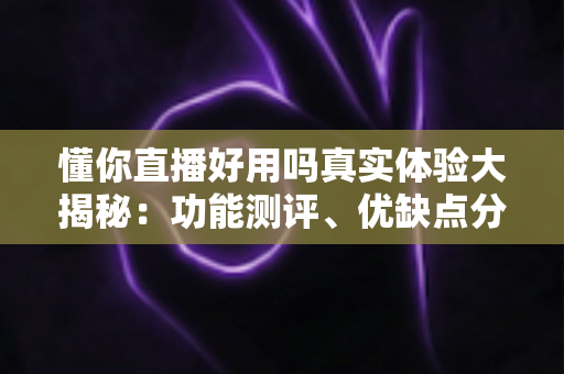 懂你直播好用吗真实体验大揭秘：功能测评、优缺点分析与新手使用指南全攻略
