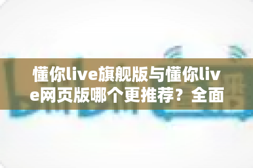 懂你live旗舰版与懂你live网页版哪个更推荐？全面深度对比帮你选出最适合自己的学习方式