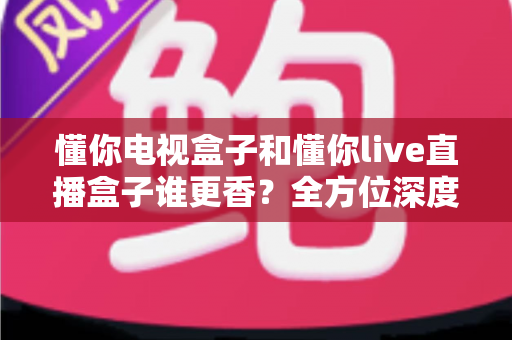 懂你电视盒子和懂你live直播盒子谁更香?全方位深度对比评测,看完这篇再下单不踩坑 懂你电视盒子和懂你live直播盒子谁更香?全方位深度对比评测,看完这篇再下单不踩坑
