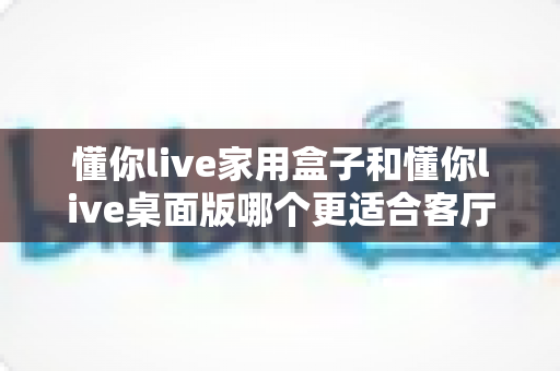 懂你live家用盒子和懂你live桌面版哪个更适合客厅?深度对比帮你选出最佳客厅娱乐方案 懂你live家用盒子和懂你live桌面版哪个更适合客厅?深度对比帮你选出最佳客厅娱乐方案