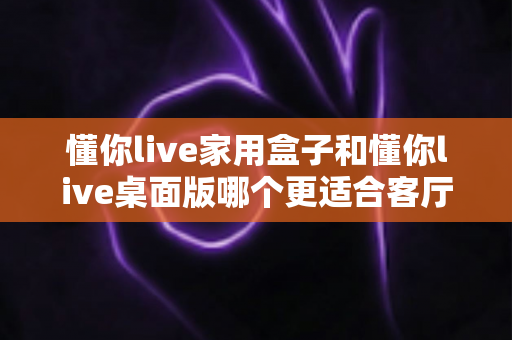 懂你live家用盒子和懂你live桌面版哪个更适合客厅?深度对比帮你选出最佳客厅娱乐方案 懂你live家用盒子和懂你live桌面版哪个更适合客厅?深度对比帮你选出最佳客厅娱乐方案