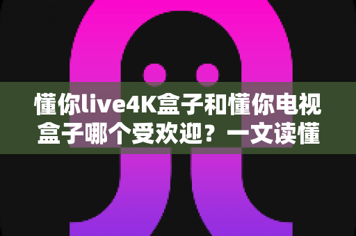 懂你live4K盒子和懂你电视盒子哪个受欢迎?一文读懂两款盒子的真实差距与选购指南 懂你live4K盒子和懂你电视盒子哪个受欢迎?一文读懂两款盒子的真实差距与选购指南
