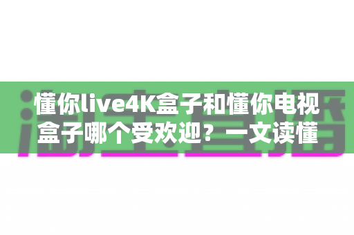 懂你live4K盒子和懂你电视盒子哪个受欢迎?一文读懂两款盒子的真实差距与选购指南 懂你live4K盒子和懂你电视盒子哪个受欢迎?一文读懂两款盒子的真实差距与选购指南