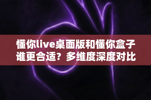 懂你live桌面版和懂你盒子谁更合适?多维度深度对比帮你选出最适合自己的那一款 懂你live桌面版和懂你盒子谁更合适?多维度深度对比帮你选出最适合自己的那一款