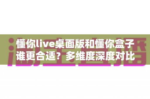 懂你live桌面版和懂你盒子谁更合适?多维度深度对比帮你选出最适合自己的那一款 懂你live桌面版和懂你盒子谁更合适?多维度深度对比帮你选出最适合自己的那一款