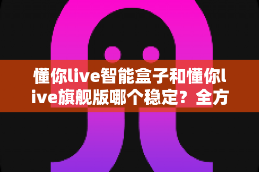 懂你live智能盒子和懂你live旗舰版哪个稳定?全方位深度对比解析,看完再买不后悔 懂你live智能盒子和懂你live旗舰版哪个稳定?全方位深度对比解析,看完再买不后悔