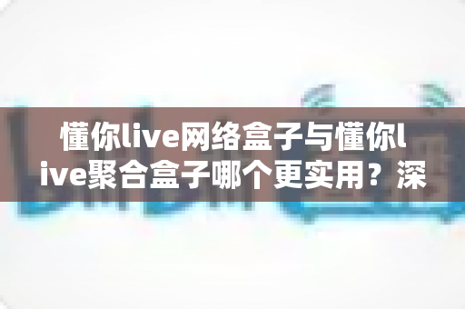 懂你live网络盒子与懂你live聚合盒子哪个更实用？深度对比解析，帮你一步选对观影利器