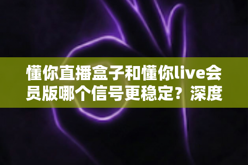 懂你直播盒子和懂你live会员版哪个信号更稳定?深度对比分析与实用优化指南 懂你直播盒子和懂你live会员版哪个信号更稳定?深度对比分析与实用优化指南