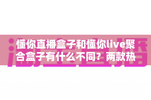 懂你直播盒子和懂你live聚合盒子有什么不同？两款热门电视盒子深度对比与选购全攻略