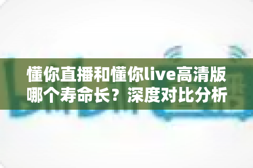 懂你直播和懂你live高清版哪个寿命长？深度对比分析与实用选择指南