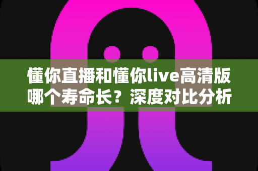懂你直播和懂你live高清版哪个寿命长？深度对比分析与实用选择指南