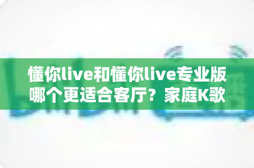 懂你live和懂你live专业版哪个更适合客厅?家庭K歌设备深度对比与实用选购指南 懂你live和懂你live专业版哪个更适合客厅?家庭K歌设备深度对比与实用选购指南
