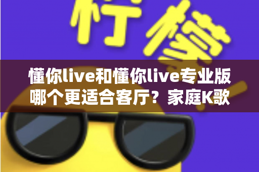 懂你live和懂你live专业版哪个更适合客厅?家庭K歌设备深度对比与实用选购指南 懂你live和懂你live专业版哪个更适合客厅?家庭K歌设备深度对比与实用选购指南